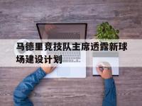 开云体育网址-关于马德里竞技队主席透露新球场建设计划的信息