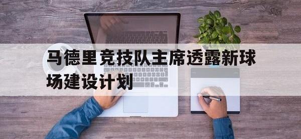 开云体育网址-关于马德里竞技队主席透露新球场建设计划的信息