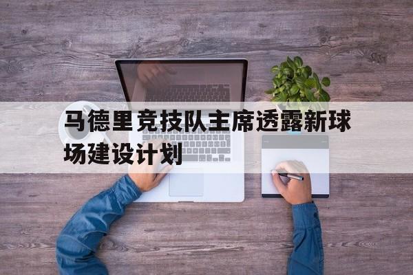 关于马德里竞技队主席透露新球场建设计划的信息